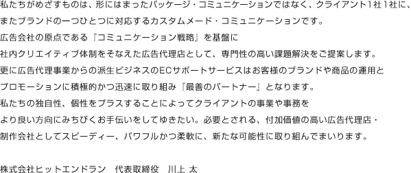 私たちがめざすものは、形にはまったパッケージ・コミュニケーションではなく、クライアント1社1社に、またブランドの一つ一つに対応するカスタムメード・コミュニケーションです。広告会社の原点である『コミュニケーション戦略』を基盤に社内クリエイティブ体制をそなえた広告代理店として、専門性の高い課題解決をご提案します。更に広告代理事業からの派生ビジネスのECサポートサービスはお客様のブランドや商品の運用とプロモーションに積極的かつ迅速に取り組み『最善のパートナー』となります。私たちの独自性、個性をプラスすることによってクライアントの事業や事務をより良い方向にみちびくお手伝いをしてゆきたい。必要とされる、付加価値の高い広告代理店・制作会社としてスピーディー、パワフルかつ柔軟に、新たな可能性に取り組んでまいります。 株式会社ヒットエンドラン 代表取締役 川上 太