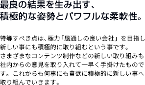 最良の結果を生み出す、積極的な姿勢とパワフルな柔軟性。 特等すべき点は、極力「風通しの良い会社」を目指し新しい事にも積極的に取り組むという事です。さまざまなコンテンツ制作などの新しい取り組みも社内からの意見を取り入れて一早く手掛けたものです。これからも何事にも貪欲に積極的に新しい事へ取り組んでいきます。